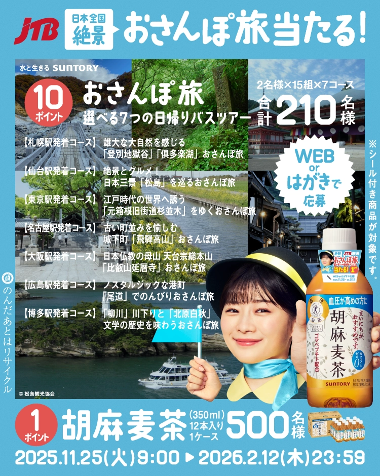 水と生きる SUNTORY JTB日本全国絶景おさんぽ旅当たる！10ポイント おさんぽ旅 選べる７つの日帰りバスツアー 2名様×15組×7コース　合計210名様 [札幌駅発着コース] 雄大な大自然を感じる「登別地獄谷」「俱多楽湖」 おさんぽ旅 [仙台駅発着コース] 絶景とグルメ！日本三景「松島」を巡る おさんぽ旅 [東京駅発着コース] 江戸時代の世界へ誘う「元箱根旧街道杉並木」をゆく おさんぽ旅 [名古屋駅発着コース] 古い町並みを愉しむ城下町「飛騨高山」 おさんぽ旅 [大阪駅発着コース] 日本仏教の母山 天台宗総本山「比叡山延暦寺」おさんぽ旅 [広島駅発着コース] ノスタルジックな港町「尾道」でのんびり おさんぽ旅 [博多駅発着コース] 「柳川」 川下りと「北原白秋」文学の歴史を味わう　おさんぽ旅 1ポイント 胡麻麦茶（350ml）12本入り1ケース500名様 2025.11.25（火）9：00～2026.2.12（木）23：59 のんだ後はリサイクル ※シール付き商品が対象です