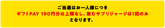 ご当選はお一人につき ギフトPAY190円分は上限なし、飲むサプリジャージは1回のみとなります。