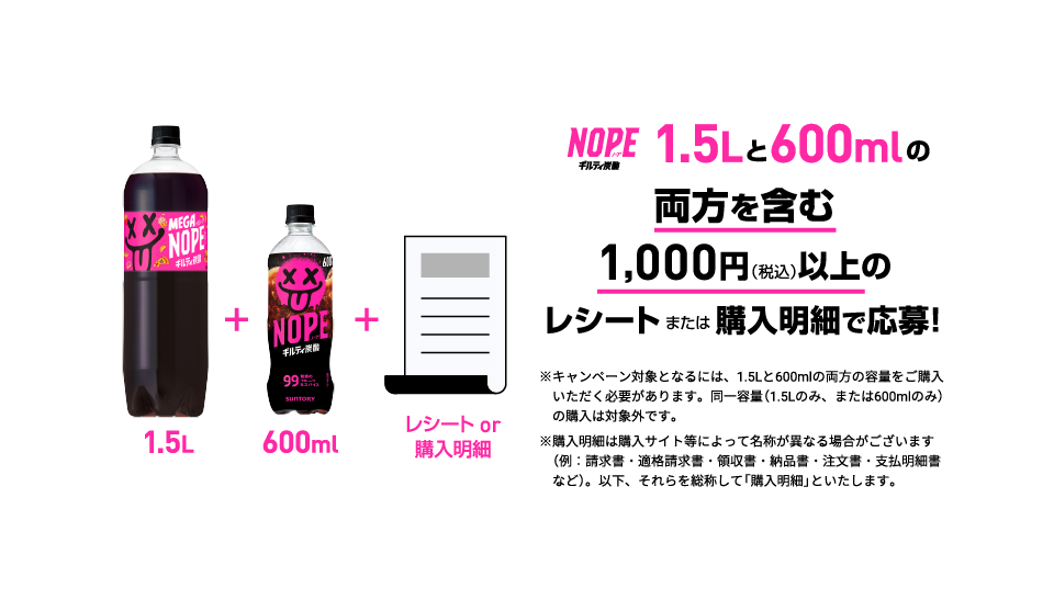 ギルティ炭酸NOPE 1.5Lと600mlの両方を含む1,000円（税込）以上のレシートまたは購入明細で応募！　※キャンペーン対象となるには、1.5Lと600mlの両方の容量をご購入いただく必要があります。同一容量（1.5Lのみ、または600mlのみ）の購入は対象外です。※購入明細は購入サイト等によって名称が異なる場合がございます（例：請求書・適格請求書・領収書・納品書・注文書・支払明細書など）。以下、それらを総称して「購入明細」といたします。