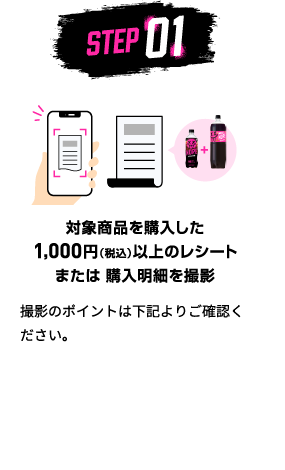 STEP01：対象商品を購入した1,000円（税込）以上のレシートまたは 購入明細を撮影　撮影のポイントは下記よりご確認ください。