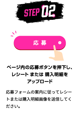 STEP02：ページ内の応募ボタンを押下し、レシート または 購入明細をアップロード　応募フォームの案内に従ってレシートまたは購入明細画像を送信してください。