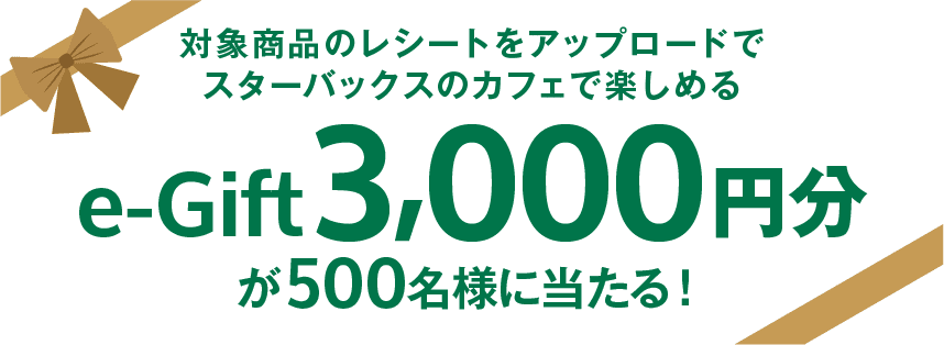 対象商品のレシートをアップロードでスターバックスのカフェで楽しめるe-Gift 3,000円分が500名様に当たる！