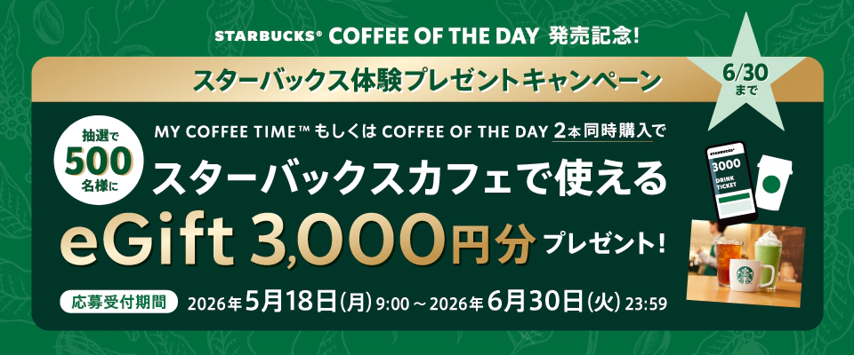 STARBUCKS&reg; COFFEE OF THE DAY 発売記念！　スターバックス体験プレゼントキャンペーン　抽選で500名様に、MY COFFEE TIME&trade; もしくは COFFEE OF THE DAY 2本同時購入で スターバックスカフェで使える eGift 3,000円分プレゼント！　応募受付期間：2026年5月18日（月）9:00～2026年6月30日（火）23:59
