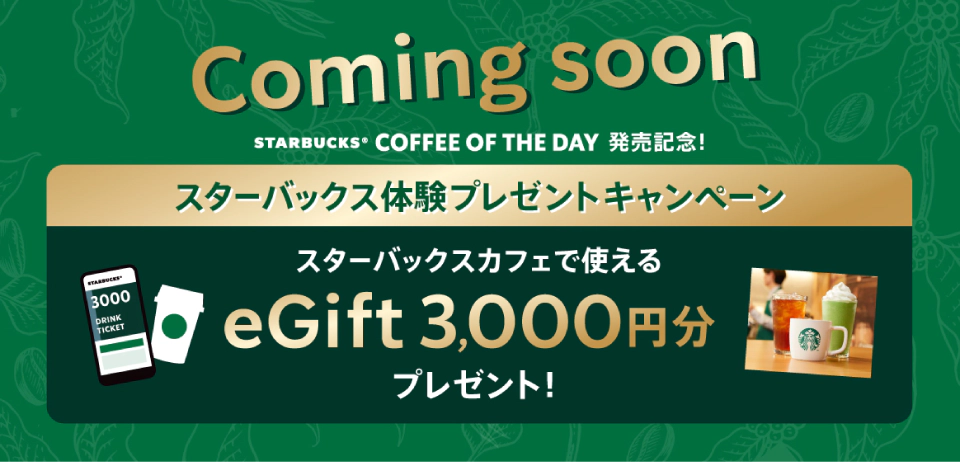 Coming soon　STARBUCKS&reg; COFFEE OF THE DAY 発売記念！　スターバックス体験プレゼントキャンペーン　スターバックスカフェで使える eGift 3,000円分プレゼント！
