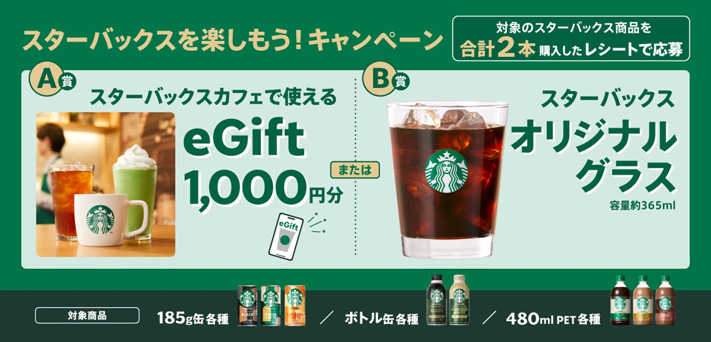 スターバックスを楽しもう!キャンペーン。対象のスターバックス商品を合計2本購入したレシートで応募すると、スターバックスカフェで使えるeGift1,000円分またはスターバックスオリジナルグラスが当たる。対象商品は185g缶、ボトル缶、480mlPET各種。
