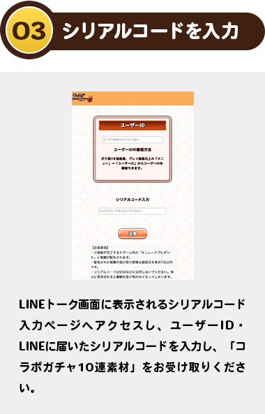 03シリアルコードを入力：LINEトーク画面に表示されるシリアルコード入力ページへアクセスし、ユーザーID・LINEに届いたシリアルコードを入力し、「コラボガチャ10連素材」をお受け取りください。