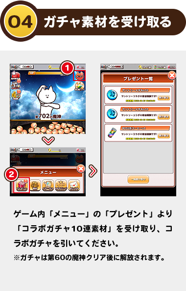 04ガチャ素材を受け取る：ゲーム内「メニュー」の「プレゼント」より「コラボガチャ10連素材」を受け取り、コラボガチャを引いてください。
                    ※ガチャは第60の魔神クリア後に解放されます。