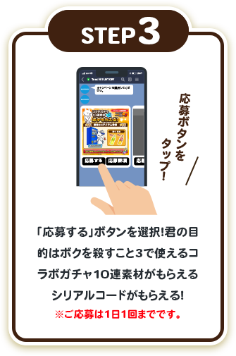 step3:「応募する」ボタンを選択！君の目的はボクを殺すこと3で使えるコラボガチャ10連素材がもらえるシリアルコードがもらえる！※ご応募は1日1回までです。