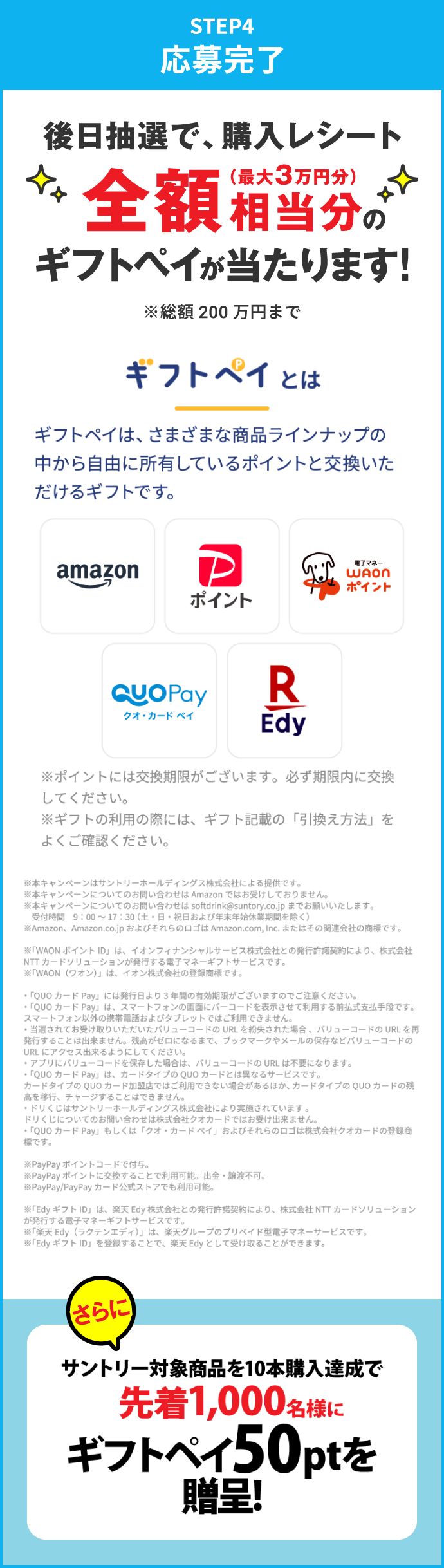 STEP4：応募完了　後日抽選で、購入レシート全額相当分（最大3万円分）のギフトペイが当たります！※総額200万円まで　さらにサントリー対象商品を10本購入達成で先着1,000名様にギフトペイ50ptを進呈！　ギフトペイとは　ギフトペイは、さまざまな商品ラインナップの中から自由に所有しているポイントと交換いただけるギフトです。　※ポイントには交換期限がございます。必ず期限内に交換してください。※ギフトの利用の際には、ギフト記載の「引換え方法」をよくご確認ください。　※本キャンペーンはサントリーホールディングス株式会社による提供です。※本キャンペーンについてのお問い合わせはAmazonではお受けしておりません。※本キャンペーンについてのお問い合わせはsoftdrink@suntory.co.jpまでお願いいたします。受付時間 9:00～17:30（土・日・祝日および年末年始休業期間を除く）※Amazon、Amazon.co.jpおよびそれらのロゴはAmazon.com,Inc.またはその関連会社の商標です。　※「WAONポイントID」は、イオンフィナンシャルサービス株式会社との発行許諾契約により、株式会社NTTカードソリューションが発行する電子マネーギフトサービスです。※「WAON（ワオン）」は、イオン株式会社の登録商標です。　•「QUOカードPay」には発行日より3年間の有効期限がございますのでご注意ください。•「QUOカードPay」は、スマートフォンの画面にバーコードを表示させて利用する前払式支払手段です。スマートフォン以外の携帯電話およびタブレットではご利用できません。・当選されてお受け取りいただいたバリューコードのURLを紛失された場合、バリューコードのURLを再発行することは出来ません。残高がゼロになるまで、ブックマークやメールの保存などバリューコードのURLにアクセス出来るようにしてください。・アプリにバリューコードを保存した場合は、バリューコードのURLは不要になります。•「QUOカードPay」は、カードタイプのQUOカードとは異なるサービスです。カードタイプのQUOカード加盟店ではご利用できない場合があるほか、カードタイプのQUOカードの残高を移行、チャージすることはできません。・ドリくじはサントリーホールディングス株式会社により実施されています。ドリくじについてのお問い合わせは株式会社クオカードではお受け出来ません。•「QUOカードPay」もしくは「クオ・カードペイ」およびそれらのロゴは株式会社クオカードの登録商標です。　※PayPayポイントコードで付与。※PayPayポイントに交換することで利用可能。出金・譲渡不可。※PayPay／PayPayカード公式ストアでも利用可能。　※「EdyギフトID」は、楽天Edy株式会社との発行許諾契約により、株式会社NTTカードソリューションが発行する電子マネーギフトサービスです。※「楽天Edy（ラクテンエディ）」は、楽天グループのプリペイド型電子マネーサービスです。※「EdyギフトID」を登録することで、楽天Edyとして受け取ることができます。