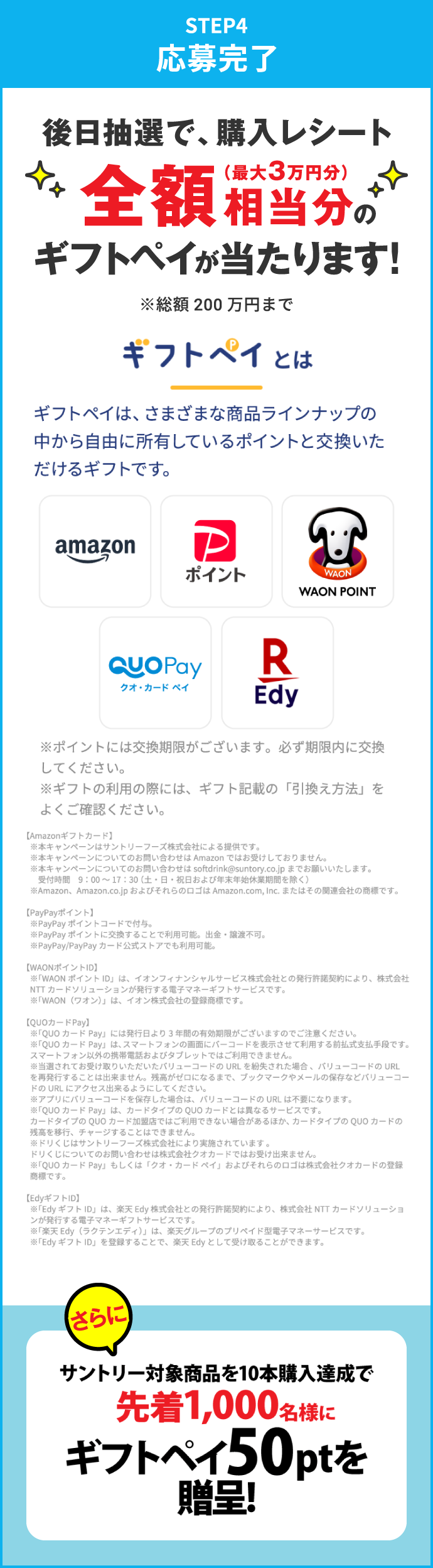 STEP4：応募完了　後日抽選で、購入レシート全額相当分（最大3万円分）のギフトペイが当たります！※総額200万円まで　さらにサントリー対象商品を10本購入達成で先着1,000名様にギフトペイ50ptを進呈！　ギフトペイとは　ギフトペイは、さまざまな商品ラインナップの中から自由に所有しているポイントと交換いただけるギフトです。　※ポイントには交換期限がございます。必ず期限内に交換してください。※ギフトの利用の際には、ギフト記載の「引換え方法」をよくご確認ください。　【Amazonギフトカード】※本キャンペーンはサントリーフーズ株式会社による提供です。※本キャンペーンについてのお問い合わせは Amazon ではお受けしておりません。※本キャンペーンについてのお問い合わせは softdrink@suntory.co.jp までお願いいたします。受付時間 9:00～17:30（土・日・祝日および年末年始休業期間を除く）※Amazon、Amazon.co.jp およびそれらのロゴは Amazon.com, Inc. またはその関連会社の商標です。　【PayPayポイント】※PayPayポイントコードで付与。※PayPayポイントに交換することで利用可能。出金・譲渡不可。※PayPay/PayPayカード公式ストアでも利用可能。　【WAONポイントID】※「WAONポイントID」は、イオンフィナンシャルサービス株式会社との発行許諾契約により、株式会社NTTカードソリューションが発行する電子マネーギフトサービスです。※「WAON（ワオン）」は、イオン株式会社の登録商標です。　【QUOカードPay】※「QUOカードPay」には発行日より3年間の有効期限がございますのでご注意ください。※「QUOカードPay」は、スマートフォンの画面にバーコードを表示させて利用する前払式支払手段です。スマートフォン以外の携帯電話およびタブレットではご利用できません。※当選されてお受け取りいただいたバリューコードのURLを紛失された場合、バリューコードのURLを再発行することは出来ません。残高がゼロになるまで、ブックマークやメールの保存などバリューコードのURLにアクセス出来るようにしてください。※アプリにバリューコードを保存した場合は、バリューコードのURLは不要になります。※「QUOカードPay」は、カードタイプのQUOカードとは異なるサービスです。カードタイプのQUOカード加盟店ではご利用できない場合があるほか、カードタイプのQUOカードの残高を移行、チャージすることはできません。※ドリくじはサントリーフーズ株式会社により実施されています。ドリくじについてのお問い合わせは株式会社クオカードではお受け出来ません。※「QUOカードPay」もしくは「クオ・カードペイ」およびそれらのロゴは株式会社クオカードの登録商標です。　【EdyギフトID】※「EdyギフトID」は、楽天Edy株式会社との発行許諾契約により、株式会社NTTカードソリューションが発行する電子マネーギフトサービスです。※「楽天Edy（ラクテンエディ）」は、楽天グループのプリペイド型電子マネーサービスです。※「EdyギフトID」を登録することで、楽天Edyとして受け取ることができます。