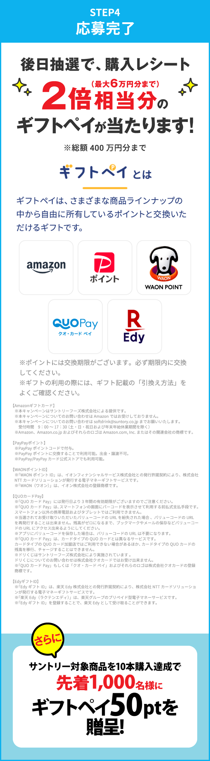 STEP4：応募完了　後日抽選で、購入レシート2倍相当分（最大6万円分まで）のギフトペイが当たります！※総額400万円分まで　さらにサントリー対象商品を10本購入達成で先着1,000名様にギフトペイ50ptを進呈！　ギフトペイとは　ギフトペイは、さまざまな商品ラインナップの中から自由に所有しているポイントと交換いただけるギフトです。　※ポイントには交換期限がございます。必ず期限内に交換してください。※ギフトの利用の際には、ギフト記載の「引換え方法」をよくご確認ください。　【Amazonギフトカード】※本キャンペーンはサントリーフーズ株式会社による提供です。※本キャンペーンについてのお問い合わせは Amazon ではお受けしておりません。※本キャンペーンについてのお問い合わせは softdrink@suntory.co.jp までお願いいたします。受付時間 9:00～17:30（土・日・祝日および年末年始休業期間を除く）※Amazon、Amazon.co.jp およびそれらのロゴは Amazon.com, Inc. またはその関連会社の商標です。　【PayPayポイント】※PayPayポイントコードで付与。※PayPayポイントに交換することで利用可能。出金・譲渡不可。※PayPay/PayPayカード公式ストアでも利用可能。　【WAONポイントID】※「WAONポイントID」は、イオンフィナンシャルサービス株式会社との発行許諾契約により、株式会社NTTカードソリューションが発行する電子マネーギフトサービスです。※「WAON（ワオン）」は、イオン株式会社の登録商標です。　【QUOカードPay】※「QUOカードPay」には発行日より3年間の有効期限がございますのでご注意ください。※「QUOカードPay」は、スマートフォンの画面にバーコードを表示させて利用する前払式支払手段です。スマートフォン以外の携帯電話およびタブレットではご利用できません。※当選されてお受け取りいただいたバリューコードのURLを紛失された場合、バリューコードのURLを再発行することは出来ません。残高がゼロになるまで、ブックマークやメールの保存などバリューコードのURLにアクセス出来るようにしてください。※アプリにバリューコードを保存した場合は、バリューコードのURLは不要になります。※「QUOカードPay」は、カードタイプのQUOカードとは異なるサービスです。カードタイプのQUOカード加盟店ではご利用できない場合があるほか、カードタイプのQUOカードの残高を移行、チャージすることはできません。※ドリくじはサントリーフーズ株式会社により実施されています。ドリくじについてのお問い合わせは株式会社クオカードではお受け出来ません。※「QUOカードPay」もしくは「クオ・カードペイ」およびそれらのロゴは株式会社クオカードの登録商標です。　【EdyギフトID】※「EdyギフトID」は、楽天Edy株式会社との発行許諾契約により、株式会社NTTカードソリューションが発行する電子マネーギフトサービスです。※「楽天Edy（ラクテンエディ）」は、楽天グループのプリペイド型電子マネーサービスです。※「EdyギフトID」を登録することで、楽天Edyとして受け取ることができます。
