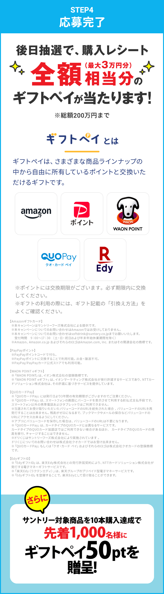 STEP4：応募完了　後日抽選で、購入レシート全額相当分（最大3万円分）のギフトペイが当たります！※総額200万円まで　さらにサントリー対象商品を10本購入達成で先着1,000名様にギフトペイ50ptを進呈！　ギフトペイとは　ギフトペイは、さまざまな商品ラインナップの中から自由に所有しているポイントと交換いただけるギフトです。　※ポイントには交換期限がございます。必ず期限内に交換してください。※ギフトの利用の際には、ギフト記載の「引換え方法」をよくご確認ください。　【Amazonギフトカード】※本キャンペーンはサントリーフーズ株式会社による提供です。※本キャンペーンについてのお問い合わせは Amazon ではお受けしておりません。※本キャンペーンについてのお問い合わせは softdrink@suntory.co.jp までお願いいたします。受付時間 9:00～17:30（土・日・祝日および年末年始休業期間を除く）※Amazon、Amazon.co.jp およびそれらのロゴは Amazon.com, Inc. またはその関連会社の商標です。　【PayPayポイント】※PayPayポイントコードで付与。※PayPayポイントに交換することで利用可能。出金・譲渡不可。※PayPay/PayPayカード公式ストアでも利用可能。　【WAON POINT eギフト】※「WAON POINT」は、イオン株式会社の登録商標です。※「WAON POINT eギフト」は、イオンマーケティング株式会社が発行許諾するサービスであり、NTTカードソリューション株式会社は、その許諾に基づきサービスを提供しています。　【QUOカードPay】※「QUOカードPay」には発行日より3年間の有効期限がございますのでご注意ください。※「QUOカードPay」は、スマートフォンの画面にバーコードを表示させて利用する前払式支払手段です。スマートフォン以外の携帯電話およびタブレットではご利用できません。※当選されてお受け取りいただいたバリューコードのURLを紛失された場合、バリューコードのURLを再発行することは出来ません。残高がゼロになるまで、ブックマークやメールの保存などバリューコードのURLにアクセス出来るようにしてください。※アプリにバリューコードを保存した場合は、バリューコードのURLは不要になります。※「QUOカードPay」は、カードタイプのQUOカードとは異なるサービスです。カードタイプのQUOカード加盟店ではご利用できない場合があるほか、カードタイプのQUOカードの残高を移行、チャージすることはできません。※ドリくじはサントリーフーズ株式会社により実施されています。ドリくじについてのお問い合わせは株式会社クオカードではお受け出来ません。※「QUOカードPay」もしくは「クオ・カードペイ」およびそれらのロゴは株式会社クオカードの登録商標です。　【EdyギフトID】※「EdyギフトID」は、楽天Edy株式会社との発行許諾契約により、NTTカードソリューション株式会社が発行する電子マネーギフトサービスです。※「楽天Edy（ラクテンエディ）」は、楽天グループのプリペイド型電子マネーサービスです。※「EdyギフトID」を登録することで、楽天Edyとして受け取ることができます。