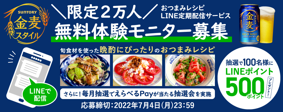 SUNTORY 金麦スタイル ＼限定2万人／おつまみレシピLINE定期配信サービス 無料体験モニター募集 LINEで配信 旬食材を使った晩酌にぴったりのおつまみレシピ 抽選で100名様にLINEポイント500ポイントプレゼント！ さらに！毎月抽選でえらべるPayが当たる抽選会を実施 応募締切：2022年7月4日（月）23:59