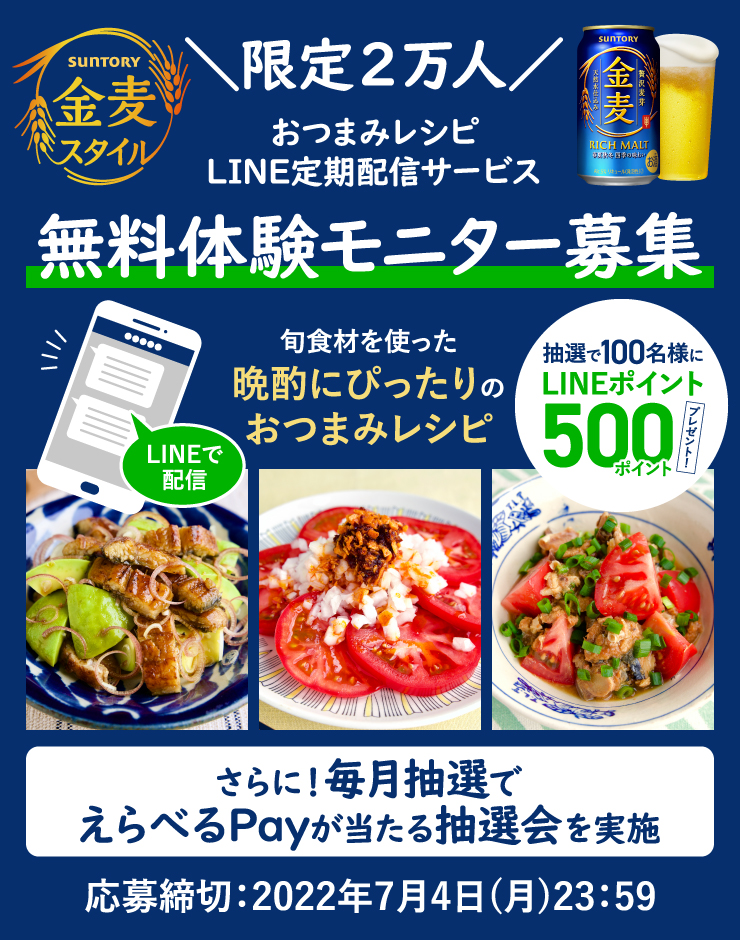 SUNTORY 金麦スタイル ＼限定2万人／おつまみレシピLINE定期配信サービス 無料体験モニター募集 LINEで配信 旬食材を使った晩酌にぴったりのおつまみレシピ 抽選で100名様にLINEポイント500ポイントプレゼント！ さらに！毎月抽選でえらべるPayが当たる抽選会を実施 応募締切：2022年7月4日（月）23:59