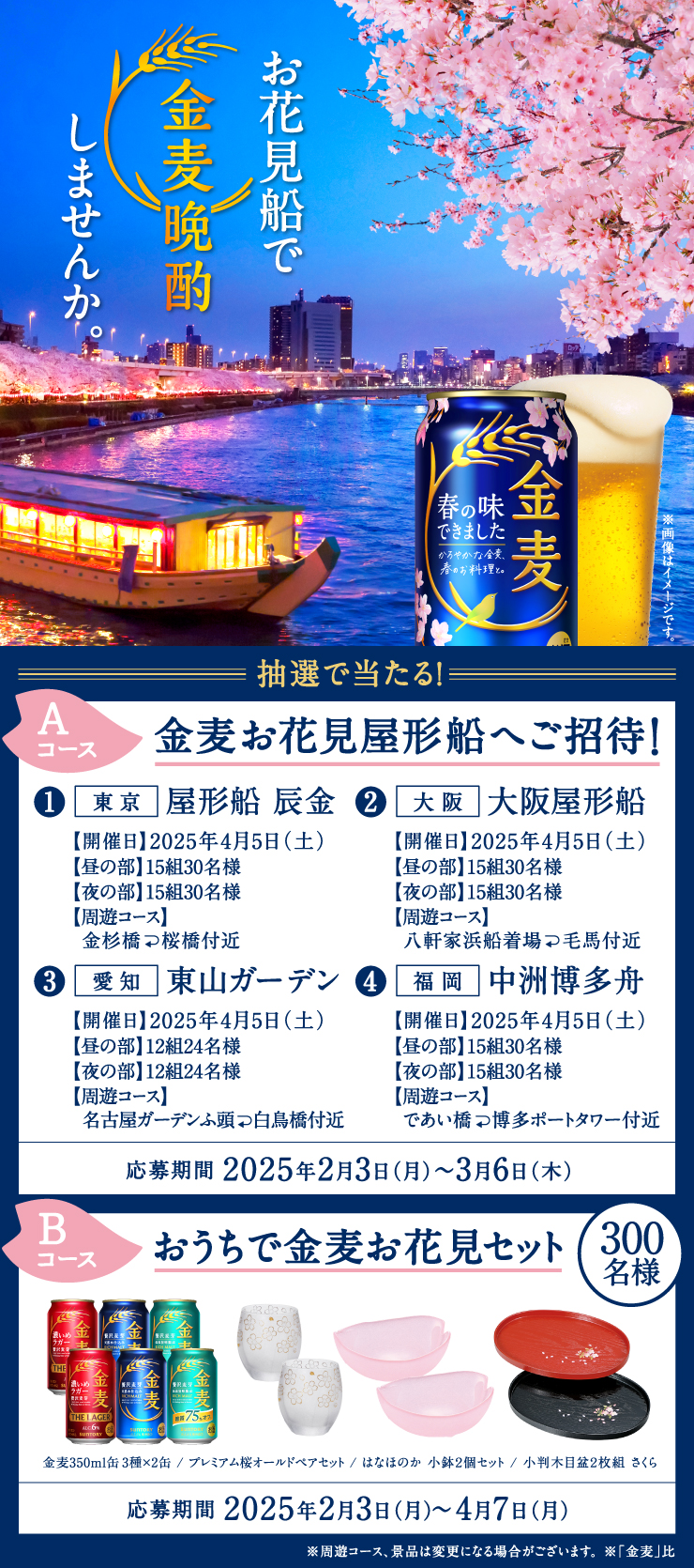 お花見船で金麦晩酌しませんか。 ※画像はイメージです。 抽選で当たる! Aコース 金麦お花見屋形船へご招待! ①東京 屋形船 辰金 【開催日】2025年4月5日(土) 【昼の部】15組30名様 【夜の部】15組30名様 【周遊コース】金杉橋↩桜橋付近 ②大阪 大阪屋形船 【開催日】2025年4月5日(土) 【昼の部】15組30名様 【夜の部】15組30名様 【周遊コース】八軒家浜船着場↩毛馬付近 ③愛知 東山ガーデン 【開催日】2025年4月5日(土) 【昼の部】12組24名様 【夜の部】12組24名様 【周遊コース】名古屋ガーデンふ頭↩白鳥橋付近 ④福岡 中洲博多舟 【開催日】2025年4月5日(土) 【昼の部】15組30名様 【夜の部】15組30名様 【周遊コース】であい橋↩博多ポートタワー付近 応募期間 2025年2月3日(月)~3月6日(木) Bコース おうちで金麦お花見セット 300名様 金麦350ml缶3種×2缶/プレミアム桜オールドペアセット/はなほのか 小鉢2個セット/小判木目盃2枚組 さくら 応募期間 2025年2月3日(月)~4月7日(月) ※周遊コース、景品は変更になる場合がございます。 ※「金麦」比
