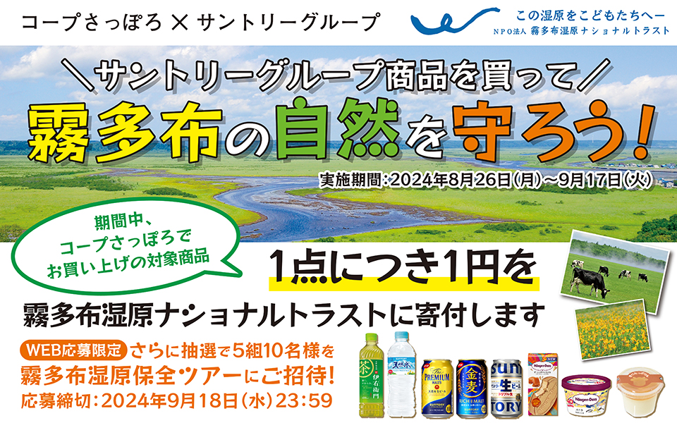 コープさっぽろ×サントリーグループ この湿原をこどもたちへ NPO法人 霧多布湿原ナショナルトラスト サントリーグループ商品を買って霧多布の自然を守ろう！ 実施期間：2024年8月26日（月）～9月17日（火） 期間中、コープさっぽろでお買い上げの対象商品1点につき1円を霧多布湿原ナショナルトラストに寄付します 【WEB応募限定】さらに抽選で5組10名様を霧多布湿原保全ツアーにご招待！ 応募締切：2024年9月18日（水）23：59