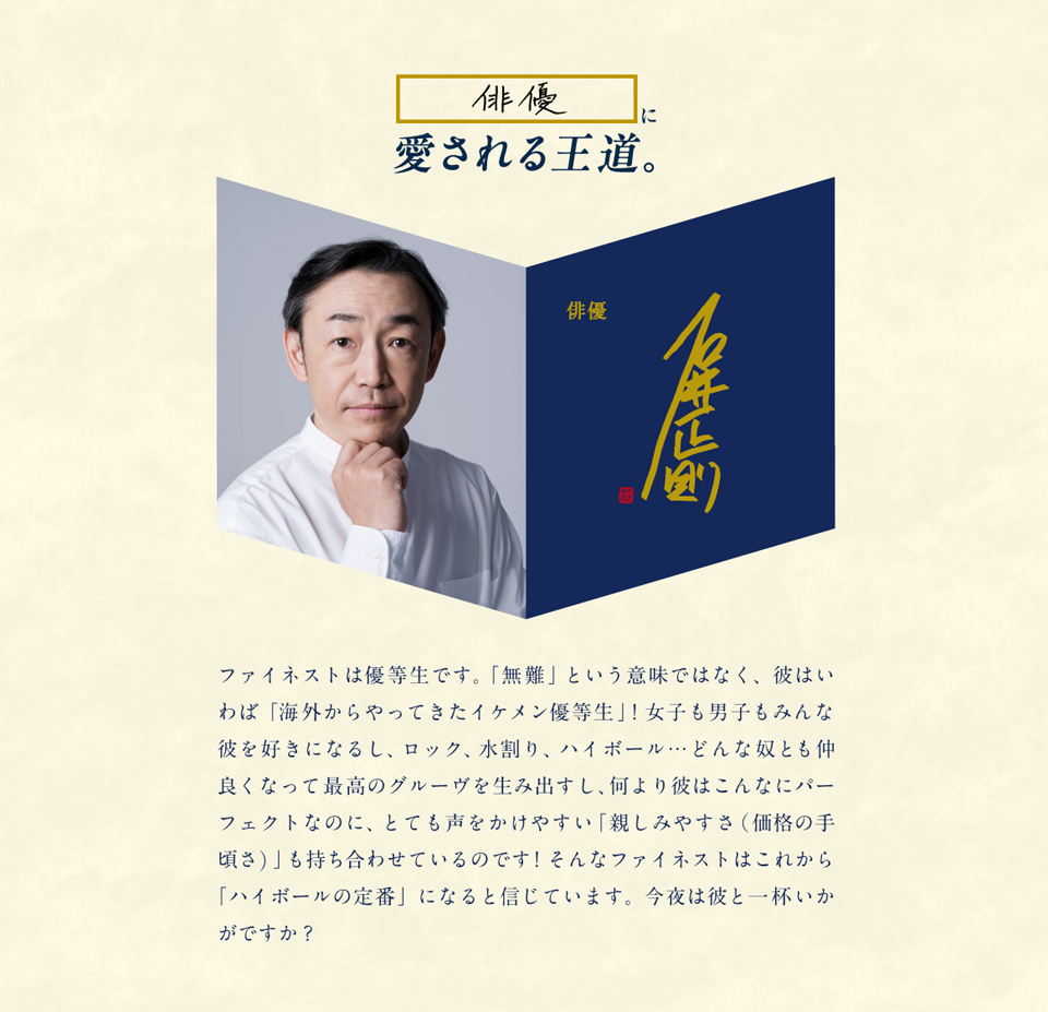 俳優に愛される王道。俳優 石井正則 ファイネストは優等生です。「無難」という意味ではなく、彼はいわば「海外からやってきたイケメン優等生」！女子も男子もみんな彼を好きになるし、ロック、水割り、ハイボール…どんな奴とも仲良くなって最高のグルーヴを生み出すし、何より彼はこんなにパーフェクトなのに、とても声をかけやすい「親しみやすさ（価格の手頃さ）」も持ち合わせているのです！そんなファイネストはこれから「ハイボールの定番」になると信じています。今夜は彼と一杯いかがですか？