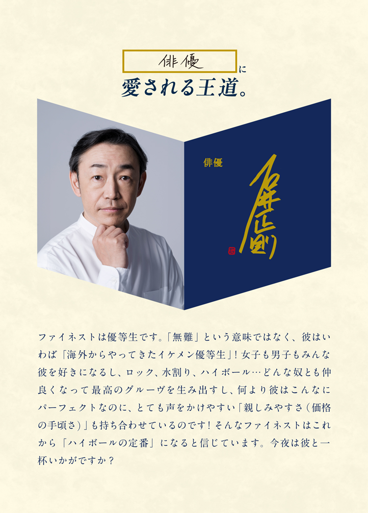 俳優に愛される王道。俳優 石井正則 ファイネストは優等生です。「無難」という意味ではなく、彼はいわば「海外からやってきたイケメン優等生」！女子も男子もみんな彼を好きになるし、ロック、水割り、ハイボール…どんな奴とも仲良くなって最高のグルーヴを生み出すし、何より彼はこんなにパーフェクトなのに、とても声をかけやすい「親しみやすさ（価格の手頃さ）」も持ち合わせているのです！そんなファイネストはこれから「ハイボールの定番」になると信じています。今夜は彼と一杯いかがですか？