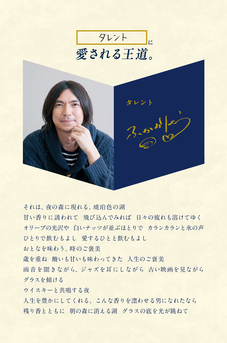 タレントに愛される王道。タレント ふかわりょう それは、夜の森に現れる、琥珀色の湖 甘い香りに誘われて 飛び込んでみれば 日々の疲れも溶けてゆく オリーブの光沢や 白いナッツが並ぶほとりで カランカランと氷の声 ひとりで飲むもよし 愛するひとと飲むもよし おとなを味わう、時のご褒美 歳を重ね 酸いも甘いも味わってきた 人生のご褒美 雨音を聞きながら、ジャズを耳にしながら 古い映画を見ながら グラスを傾ける ウイスキーと共鳴する夜 人生を豊かにしてくれる、こんな香りを漂わせる男になれたなら 残り香とともに 朝の森に消える湖 グラスの底を光が跳ねて