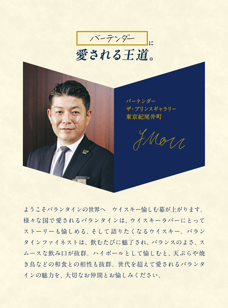 バーテンダーに愛される王道。バーテンダー ザ・プリンスギャラリー東京紀尾井町 森祐介 ようこそバランタインの世界へ　ウイスキー愉しむ幕が上がります。様々な国で愛されるバランタインは、ウイスキーラバーにとってストーリーも愉しめる、そして語りたくなるウイスキー。バランタインファイネストは、飲むたびに魅了され、バランスのよさ、スムースな飲み口が抜群。ハイボールとして愉しむと、天ぷらや焼き鳥などの和食との相性も抜群。世代を超えて愛されるバランタインの魅力を、大切なお仲間とお愉しみください。