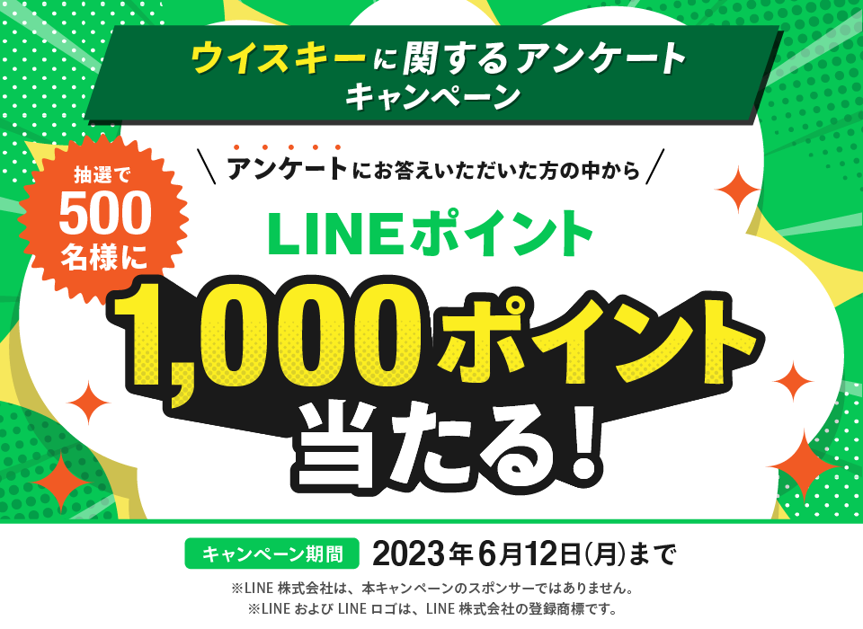 ウイスキーに関するアンケートキャンペーン アンケートにお答えいただいた方の中から 抽選で500名様に LINEポイント 1,000ポイント当たる！ キャンペーン期間 2023年6月12日（月）まで ※LINE株式会社は、本キャンペーンのスポンサーではありません。 ※LINEおよびLINEロゴは、LINE株式会社の登録商標です。