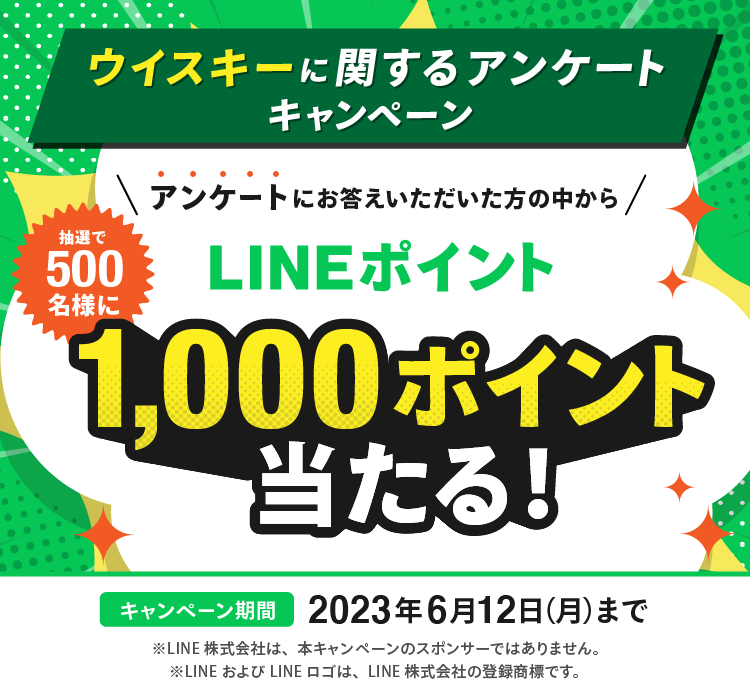 ウイスキーに関するアンケートキャンペーン アンケートにお答えいただいた方の中から 抽選で500名様に LINEポイント 1,000ポイント当たる！ キャンペーン期間 2023年6月12日（月）まで ※LINE株式会社は、本キャンペーンのスポンサーではありません。 ※LINEおよびLINEロゴは、LINE株式会社の登録商標です。