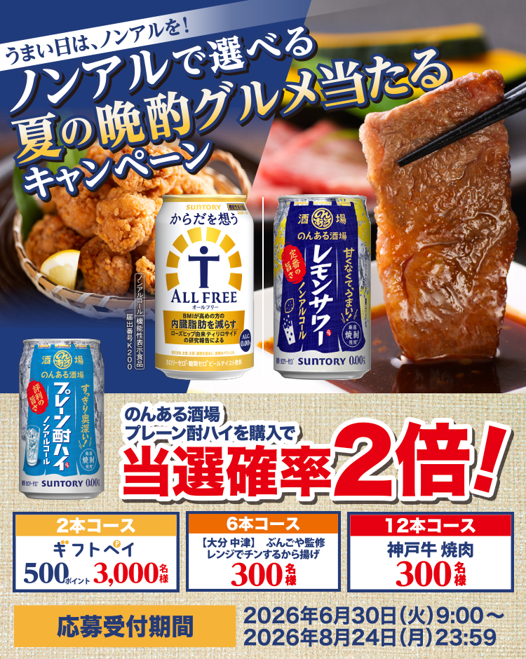うまい日は、ノンアルを！ノンアルで選べる夏の晩酌グルメ当たるキャンペーン のんある酒場プレーン酎ハイを購入で当選確率2倍！ 2本コース ギフトペイ500ポイント 3,000名様 6本コース 【大分 中津】ぶんごや監修 レンジでチンするから揚げ300名様 12本コース 神戸牛 焼肉300名様 応募受付期間2026年6月30日（火）9：00～2026年8月24日（月）23：59