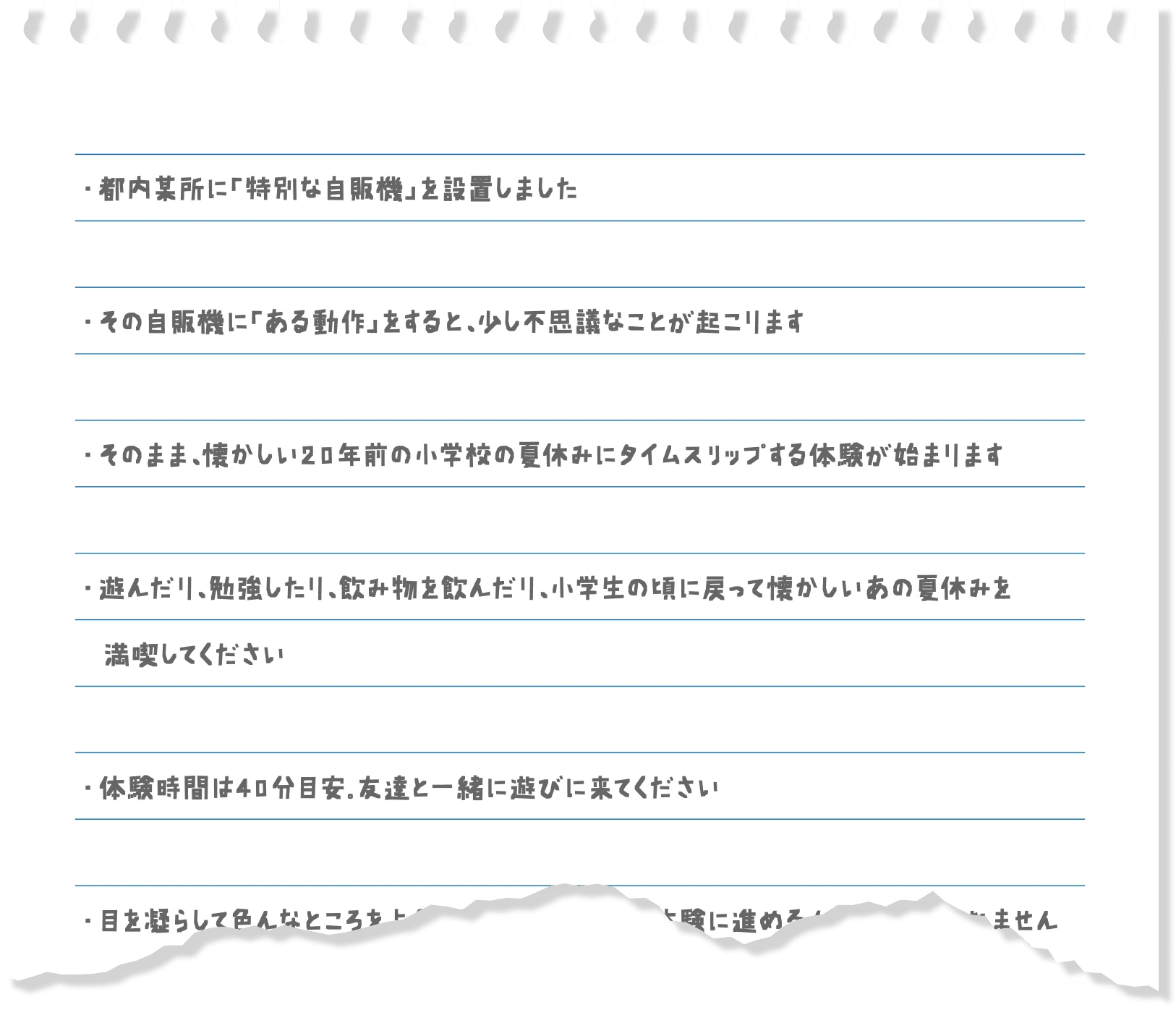 ・都内某所に「特別な自販機」を設置しました ・その自販機に「ある動作」をすると、少し不思議なことが起こります ・そのまま、懐かしい20年前の小学校の夏休みにタイムスリップする体験が始まります ・遊んだり、勉強をしたり、飲み物を飲んだり、小学生の頃に戻って懐かしいあの夏休みを満喫してください ・体験時間は40分目安、友達と一緒に遊びに来てください