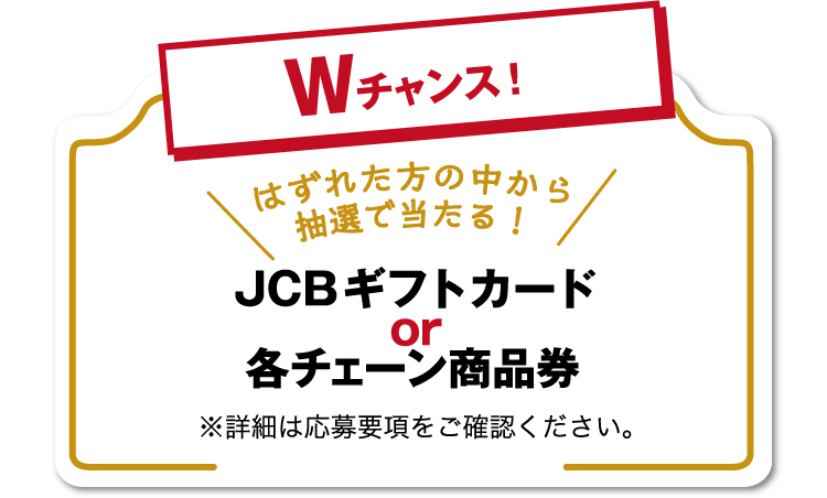 【Wチャンス！はずれた方の中から抽選で当たる！】JCBギフトカードor各チェーン商品券 ※詳細は応募要項をご確認ください。