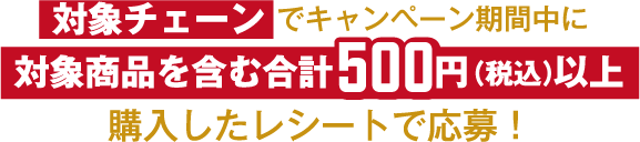 対象チェーンでキャンペーン期間中に対象商品を含む合計500円（税込）以上購入したレシートで応募！