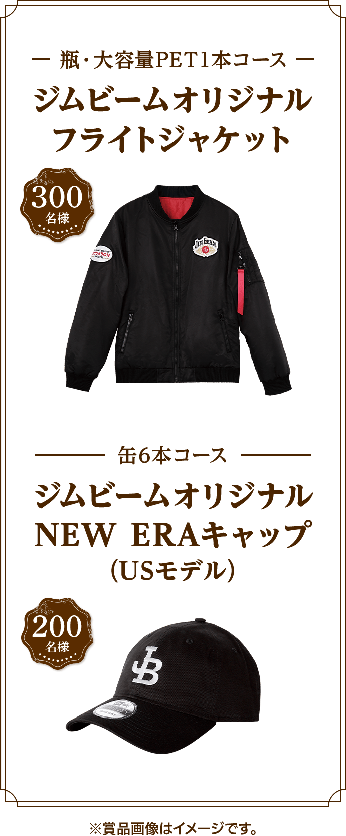 300名様 瓶・大容量PET1本コース ジムビームオリジナルフライトジャケット 200名様 缶6本コース ジムビームオリジナルNEW ERAキャップ(USモデル) ※賞品画像はイメージです。