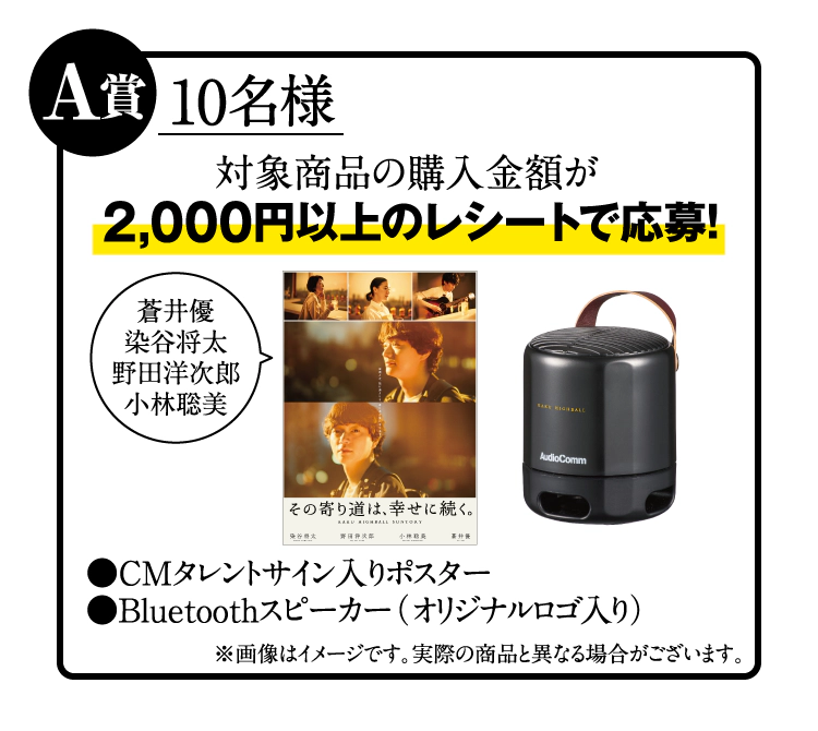 A賞：10名様　対象商品の購入金額が2,000円以上のレシートで応募！　CMタレントサイン入りポスター（蒼井優、染谷将太、野田洋次郎、小林聡美）＆Bluetoothスピーカー（オリジナルロゴ入り）　※画像はイメージです。実際の商品と異なる場合がございます。