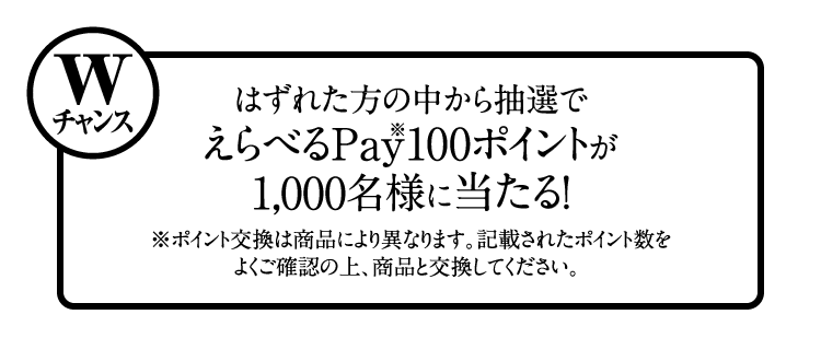 Wチャンス：はずれた方の中から抽選でえらべるPay（※）100ポイントが1,000名様に当たる！　※ポイント交換は商品により異なります。記載されたポイント数をよくご確認の上、商品と交換してください。