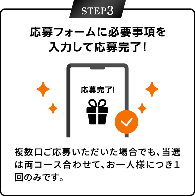 STEP3：応募フォームに注意事項を入力して応募完了！　複数口ご応募いただいた場合でも、当選は両コース合わせて、お一人様につき1回のみです。