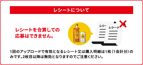 レシートについて：レシートを合算しての応募はできません。　1回のアップロードで有効となるレシート又は購入明細は1枚（1会計分）のみです。2枚目以降は無効となりますのでご注意ください。