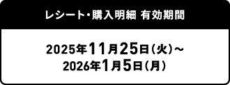 レシート・購入明細 有効期間：2025年11月25日（火）～2026年1月5日（月）