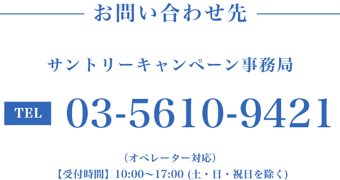 お問い合わせ先　サントリーキャンペーン事務局　TEL:03-5610-9421（オペレーター対応）【受付時間】10:00～17:00（土・日・祝日を除く）