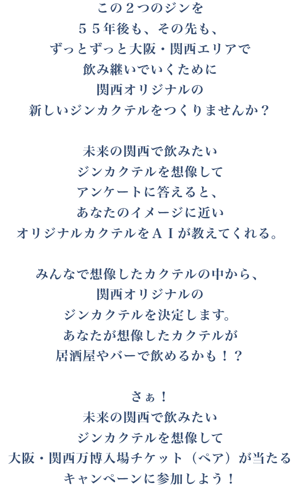 この2つのジンを55年後も、その先も、ずっとずっと大阪・関西エリアで飲み継いでいくために関西オリジナルの新しいジンカクテルをつくりませんか？未来の関西で飲みたいジンカクテルを想像してアンケートに答えると、あなたのイメージに近いオリジナルカクテルをＡＩが教えてくれる。みんなで想像したカクテルの中から、関西オリジナルのジンカクテルを決定します。あなたが想像したカクテルが居酒屋やバーで飲めるかも！？さぁ！未来の関西で飲みたいジンカクテルを想像して大阪・関西万博入場チケット（ペア）が当たるキャンペーンに参加しよう！