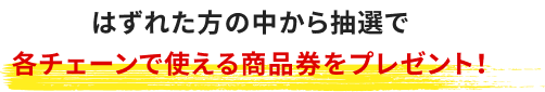 はずれた方の中から抽選で各チェーンで使える商品券をプレゼント！