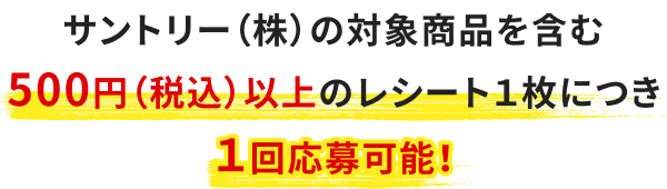 サントリー（株）の対象商品を含む500円（税込）以上のレシート１枚につき１回応募可能！