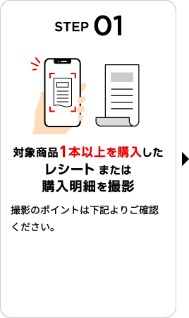 STEP01：対象商品1本以上を購入したレシート または 購入明細を撮影　撮影のポイントは下記よりご確認ください。