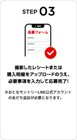 STEP03：撮影したレシートまたは購入明細をアップロードのうえ、必要事項を入力して応募完了！　※おとなサントリーLINE公式アカウントの友だち追加が必要となります。