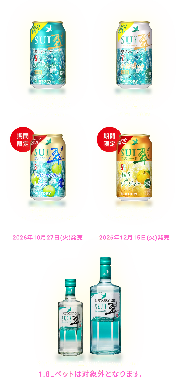 翠ジンソーダ〈すっきり爽やか〉350ml／500ml、翠ジンソーダ〈本格濃いめ〉350ml／500ml、【期間限定】翠ジンソーダ〈シャインマスカット＆トニック〉350ml／500ml（2026年10月27日（火）発売）、【期間限定】翠ジンソーダ〈柚子＆ジンジャー〉350ml／500ml（2026年12月15日（火）発売）、サントリージン「翠（SUI）」350ml／700ml（1.8Lペットは対象外となります。）