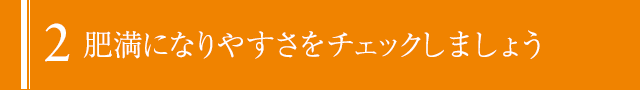 2:肥満になりやすさをチェックしましょう