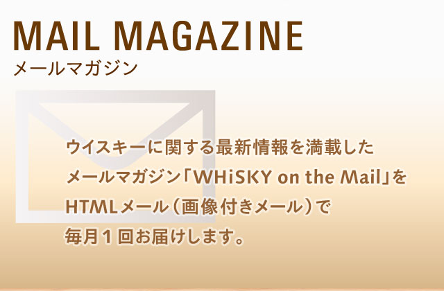 MAIL MAGAZINE メールマガジン ウイスキーに関する最新情報を満載したメールマガジン「WHiSKY on the Mail」をHTMLメール（画像付きメール）で毎月1回お届けします。