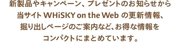 新製品やキャンペーン、プレゼントのお知らせから当サイトWHiSKY on the Webの更新情報、掘り出しページのご案内など、お得な情報をコンパクトにまとめています。