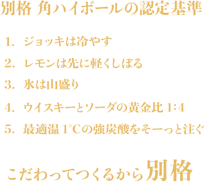 別格 角ハイボールの認定基準　1.ジョッキは冷やす　2.レモンは先に軽くしぼる　3.氷は山盛り　4.ウイスキーとソーダの黄金比1:4　5.最適温1℃の強炭酸をそーっと注ぐ　こだわってつくるから別格