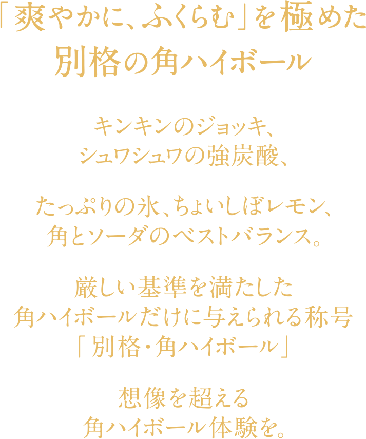 「爽やかに、ふくらむ」を極めた別格の角ハイボール　キンキンのジョッキ、シュワシュワの強炭酸、たっぷりの氷、ちょいしぼレモン、角とソーダのベストバランス。厳しい基準を満たした角ハイボールだけに与えられる称号「別格・角ハイボール」理想を超える角ハイボール体験を。