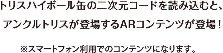 トリスハイボール缶の二次元コードを読み込むと、アンクルトリスが登場するARコンテンツが登場！　※スマートフォン利用でのコンテンツになります。