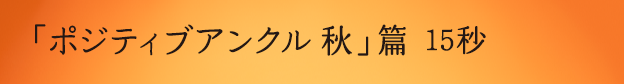 「ポジティブアンクル 秋」篇 15秒 ※YouTubeへ遷移します。